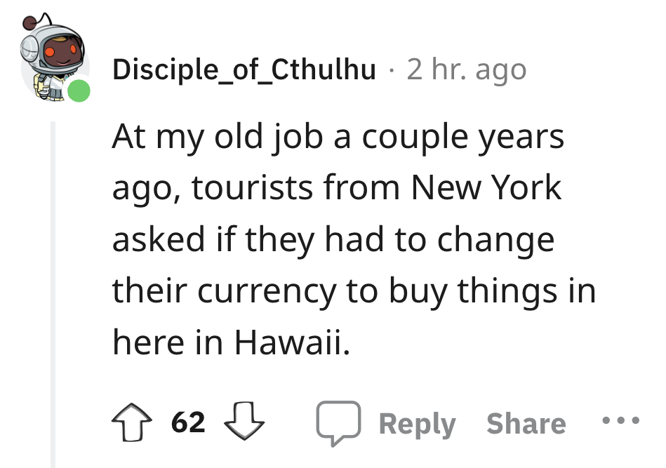 angle - Disciple_of_Cthulhu 2 hr. ago At my old job a couple years. ago, tourists from New York asked if they had to change their currency to buy things in here in Hawaii. 62